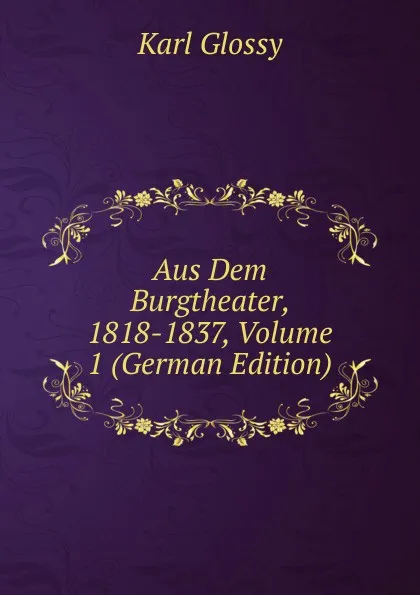 Обложка книги Aus Dem Burgtheater, 1818-1837, Volume 1 (German Edition), Karl Glossy