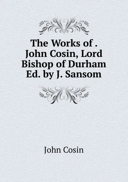 Обложка книги The Works of . John Cosin, Lord Bishop of Durham Ed. by J. Sansom., John Cosin