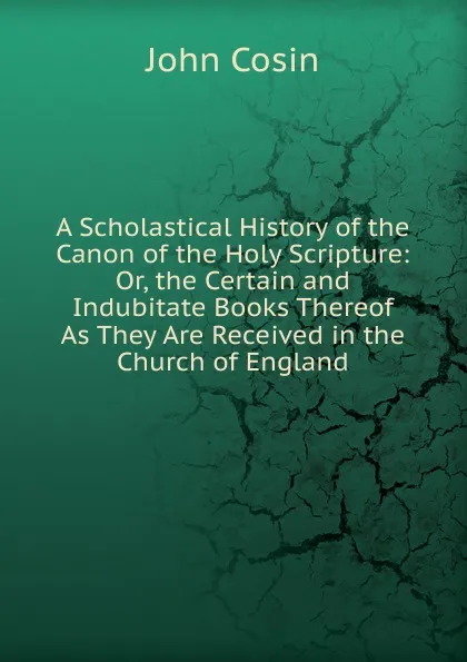 Обложка книги A Scholastical History of the Canon of the Holy Scripture: Or, the Certain and Indubitate Books Thereof As They Are Received in the Church of England, John Cosin