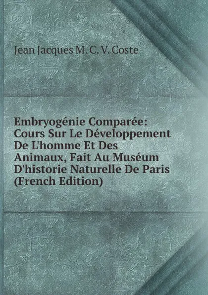 Обложка книги Embryogenie Comparee: Cours Sur Le Developpement De L.homme Et Des Animaux, Fait Au Museum D.historie Naturelle De Paris (French Edition), Jean Jacques M. C. V. Coste