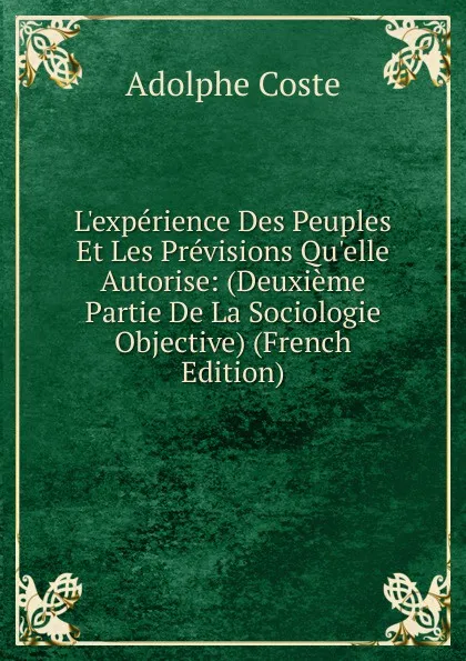 Обложка книги L.experience Des Peuples Et Les Previsions Qu.elle Autorise: (Deuxieme Partie De La Sociologie Objective) (French Edition), Adolphe Coste