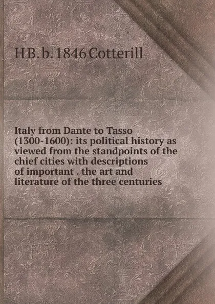 Обложка книги Italy from Dante to Tasso (1300-1600): its political history as viewed from the standpoints of the chief cities with descriptions of important . the art and literature of the three centuries, H B. b. 1846 Cotterill