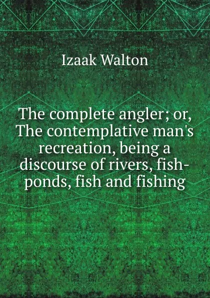Обложка книги The complete angler; or, The contemplative man.s recreation, being a discourse of rivers, fish-ponds, fish and fishing, Walton Izaak