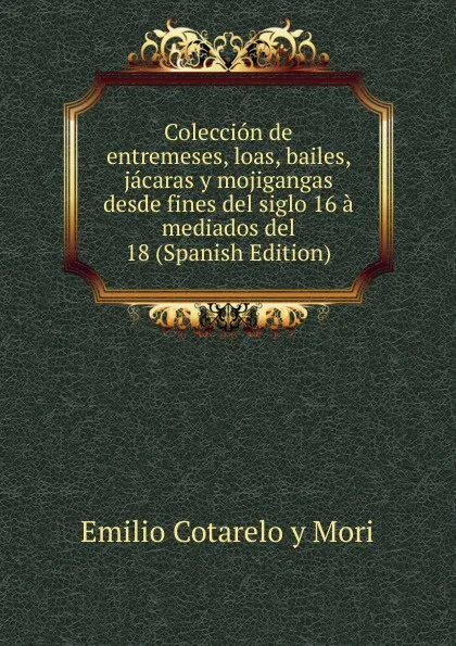 Обложка книги Coleccion de entremeses, loas, bailes, jacaras y mojigangas desde fines del siglo 16 a mediados del 18 (Spanish Edition), Emilio Cotarelo y Mori