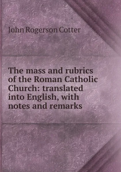 Обложка книги The mass and rubrics of the Roman Catholic Church: translated into English, with notes and remarks, John Rogerson Cotter