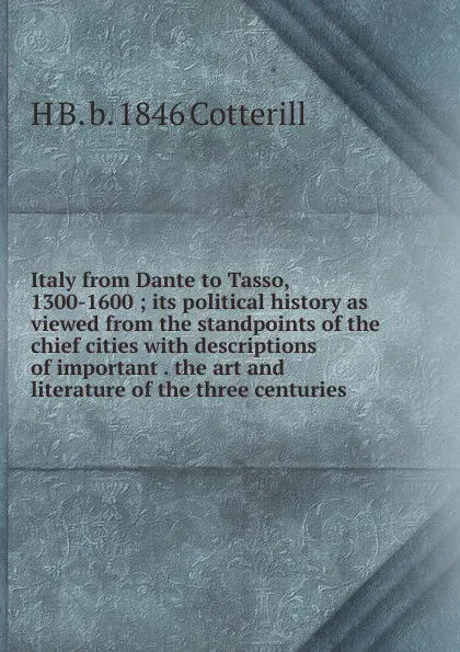 Обложка книги Italy from Dante to Tasso, 1300-1600 ; its political history as viewed from the standpoints of the chief cities with descriptions of important . the art and literature of the three centuries, H B. b. 1846 Cotterill