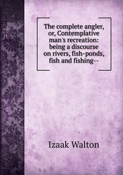 Обложка книги The complete angler, or, Contemplative man.s recreation: being a discourse on rivers, fish-ponds, fish and fishing--, Walton Izaak