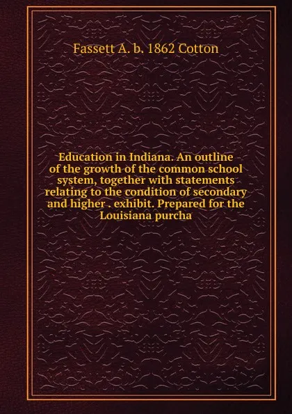 Обложка книги Education in Indiana. An outline of the growth of the common school system, together with statements relating to the condition of secondary and higher . exhibit. Prepared for the Louisiana purcha, Fassett A. b. 1862 Cotton