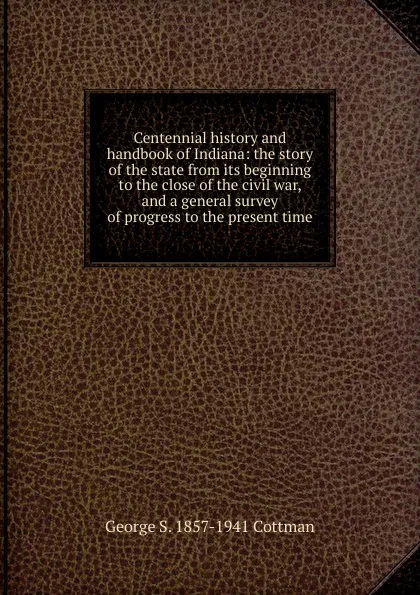 Обложка книги Centennial history and handbook of Indiana: the story of the state from its beginning to the close of the civil war, and a general survey of progress to the present time, George S. 1857-1941 Cottman