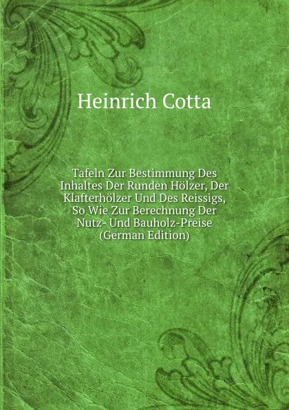 Обложка книги Tafeln Zur Bestimmung Des Inhaltes Der Runden Holzer, Der Klafterholzer Und Des Reissigs, So Wie Zur Berechnung Der Nutz- Und Bauholz-Preise (German Edition), Heinrich Cotta