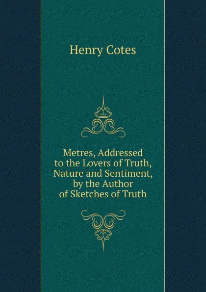 Обложка книги Metres, Addressed to the Lovers of Truth, Nature and Sentiment, by the Author of Sketches of Truth, Henry Cotes