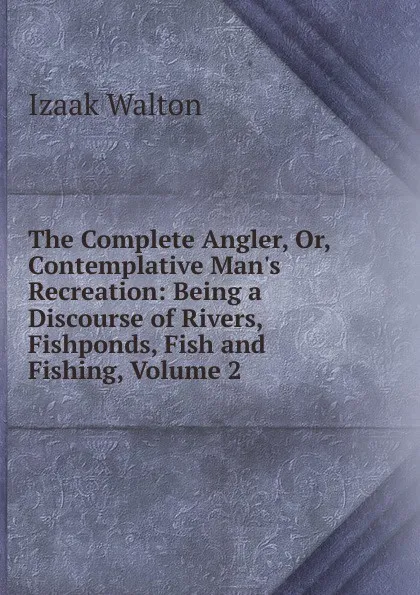 Обложка книги The Complete Angler, Or, Contemplative Man.s Recreation: Being a Discourse of Rivers, Fishponds, Fish and Fishing, Volume 2, Walton Izaak