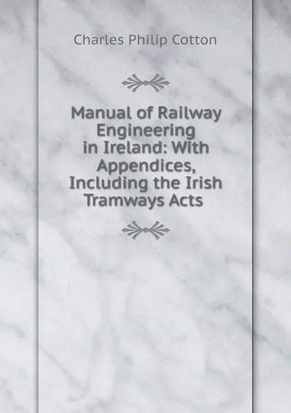 Обложка книги Manual of Railway Engineering in Ireland: With Appendices, Including the Irish Tramways Acts ., Charles Philip Cotton