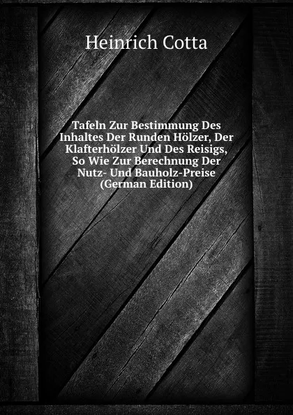 Обложка книги Tafeln Zur Bestimmung Des Inhaltes Der Runden Holzer, Der Klafterholzer Und Des Reisigs, So Wie Zur Berechnung Der Nutz- Und Bauholz-Preise (German Edition), Heinrich Cotta