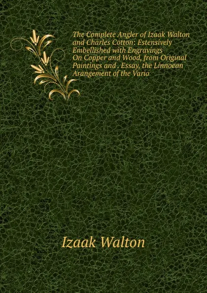 Обложка книги The Complete Angler of Izaak Walton and Charles Cotton: Estensively Embellished with Engravings On Copper and Wood, from Original Paintings and . Essay, the Linnoean Arangement of the Vario, Walton Izaak