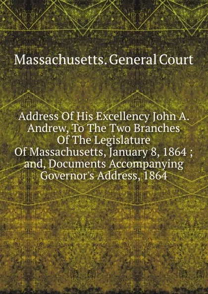 Обложка книги Address Of His Excellency John A. Andrew, To The Two Branches Of The Legislature Of Massachusetts, January 8, 1864 ; and, Documents Accompanying Governor.s Address, 1864, Massachusetts. General court