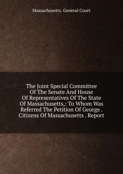 Обложка книги The Joint Special Committee Of The Senate And House Of Representatives Of The State Of Massachusetts,: To Whom Was Referred The Petition Of George . Citizens Of Massachusetts . Report, Massachusetts. General court