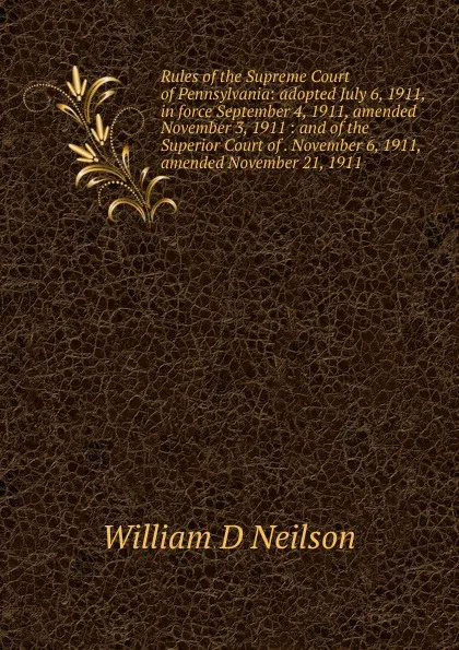 Обложка книги Rules of the Supreme Court of Pennsylvania: adopted July 6, 1911, in force September 4, 1911, amended November 3, 1911 : and of the Superior Court of . November 6, 1911, amended November 21, 1911, William D Neilson