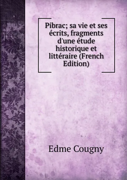 Обложка книги Pibrac; sa vie et ses ecrits, fragments d.une etude historique et litteraire (French Edition), Edme Cougny