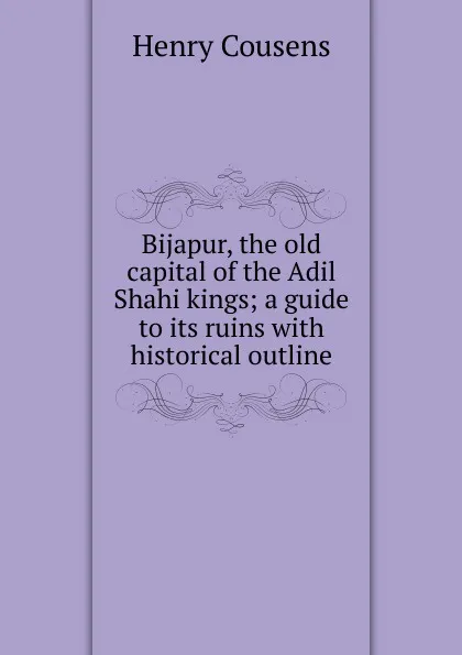 Обложка книги Bijapur, the old capital of the Adil Shahi kings; a guide to its ruins with historical outline, Henry Cousens