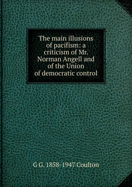 Обложка книги The main illusions of pacifism: a criticism of Mr. Norman Angell and of the Union of democratic control, Coulton G. G