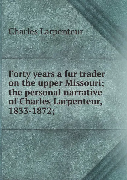 Обложка книги Forty years a fur trader on the upper Missouri; the personal narrative of Charles Larpenteur, 1833-1872;, Charles Larpenteur