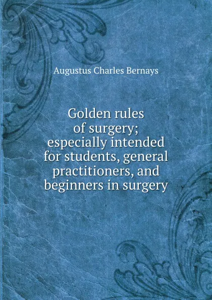 Обложка книги Golden rules of surgery; especially intended for students, general practitioners, and beginners in surgery, Augustus Charles Bernays