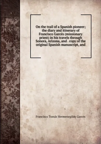 Обложка книги On the trail of a Spanish pioneer; the diary and itinerary of Francisco Garces (missionary priest) in his travels through Sonora, Arizona, and . copy of the original Spanish manuscript, and, Francisco Tomás Hermenegildo Garcés