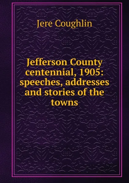 Обложка книги Jefferson County centennial, 1905: speeches, addresses and stories of the towns., Jere Coughlin