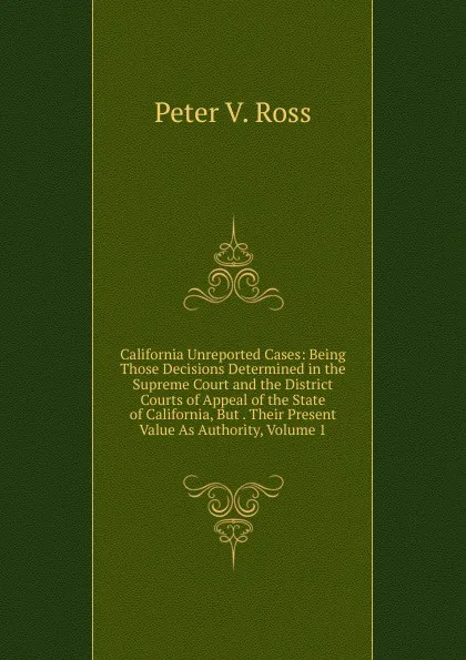 Обложка книги California Unreported Cases: Being Those Decisions Determined in the Supreme Court and the District Courts of Appeal of the State of California, But . Their Present Value As Authority, Volume 1, Peter V. Ross