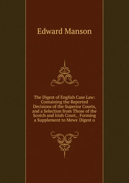 Обложка книги The Digest of English Case Law: Containing the Reported Decisions of the Superior Courts, and a Selection from Those of the Scotch and Irish Court, . Forming a Supplement to Mews. Digest o, Edward Manson