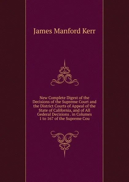 Обложка книги New Complete Digest of the Decisions of the Supreme Court and the District Courts of Appeal of the State of California, and of All Gederal Decisions . in Columes 1 to 167 of the Supreme Cou, Kerr, James M. (James Manford), 1851-1929