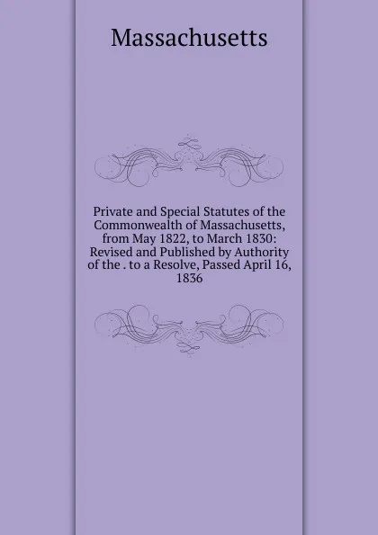 Обложка книги Private and Special Statutes of the Commonwealth of Massachusetts, from May 1822, to March 1830: Revised and Published by Authority of the . to a Resolve, Passed April 16, 1836, Massachusetts