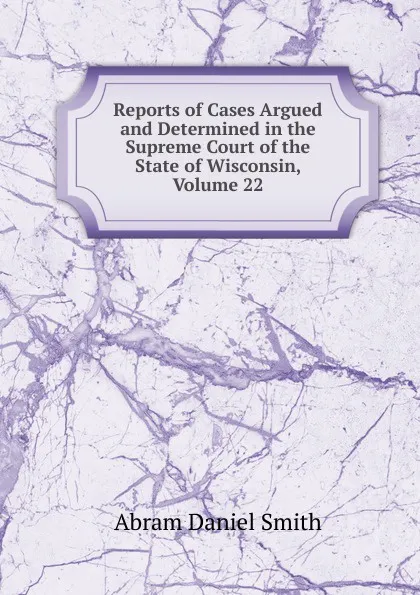 Обложка книги Reports of Cases Argued and Determined in the Supreme Court of the State of Wisconsin, Volume 22, Abram Daniel Smith