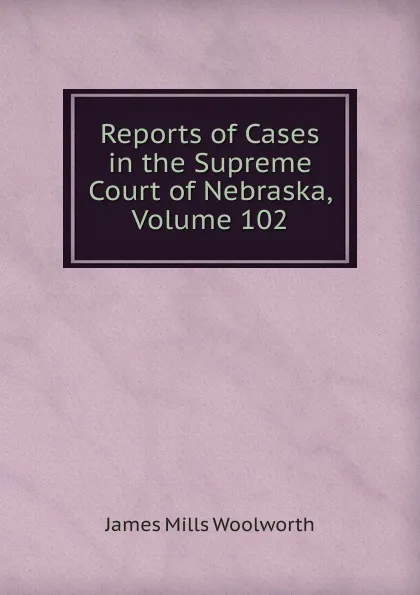 Обложка книги Reports of Cases in the Supreme Court of Nebraska, Volume 102, Woolworth James Mills