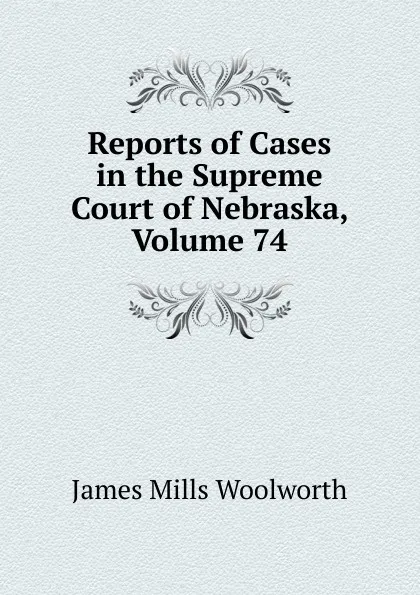 Обложка книги Reports of Cases in the Supreme Court of Nebraska, Volume 74, Woolworth James Mills