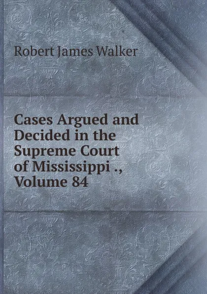 Обложка книги Cases Argued and Decided in the Supreme Court of Mississippi ., Volume 84, Robert James Walker