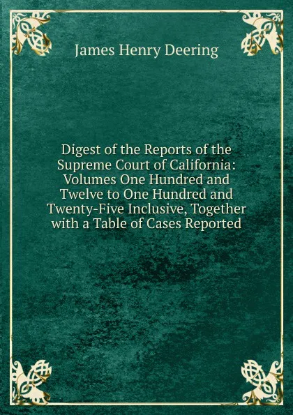 Обложка книги Digest of the Reports of the Supreme Court of California: Volumes One Hundred and Twelve to One Hundred and Twenty-Five Inclusive, Together with a Table of Cases Reported., James Henry Deering