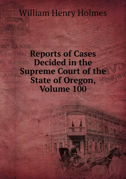 Обложка книги Reports of Cases Decided in the Supreme Court of the State of Oregon, Volume 100, Holmes William Henry