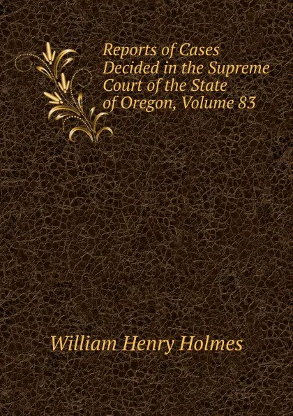 Обложка книги Reports of Cases Decided in the Supreme Court of the State of Oregon, Volume 83, Holmes William Henry