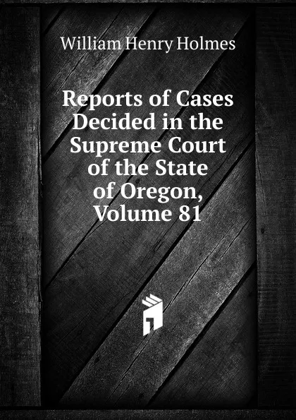 Обложка книги Reports of Cases Decided in the Supreme Court of the State of Oregon, Volume 81, Holmes William Henry