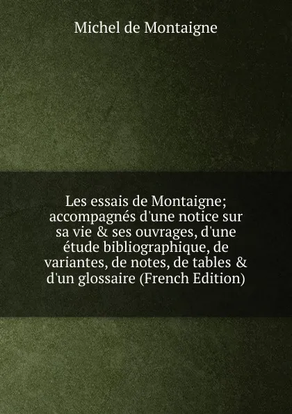 Обложка книги Les essais de Montaigne; accompagnes d.une notice sur sa vie . ses ouvrages, d.une etude bibliographique, de variantes, de notes, de tables . d.un glossaire (French Edition), Montaigne Michel de