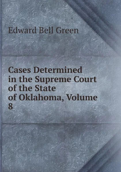 Обложка книги Cases Determined in the Supreme Court of the State of Oklahoma, Volume 8, Edward Bell Green