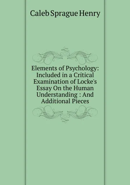 Обложка книги Elements of Psychology: Included in a Critical Examination of Locke.s Essay On the Human Understanding : And Additional Pieces, Caleb Sprague Henry