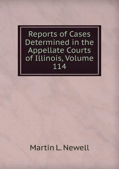 Обложка книги Reports of Cases Determined in the Appellate Courts of Illinois, Volume 114, Martin L. Newell