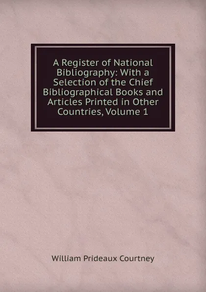 Обложка книги A Register of National Bibliography: With a Selection of the Chief Bibliographical Books and Articles Printed in Other Countries, Volume 1, William Prideaux Courtney