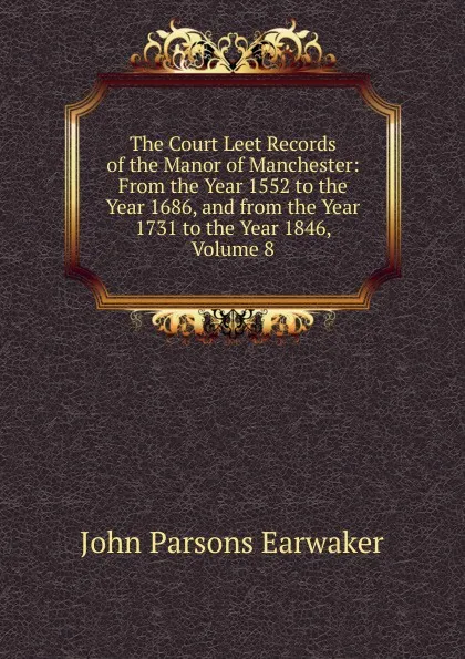 Обложка книги The Court Leet Records of the Manor of Manchester: From the Year 1552 to the Year 1686, and from the Year 1731 to the Year 1846, Volume 8, J. P. Earwaker