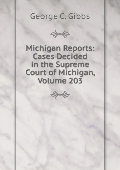 Обложка книги Michigan Reports: Cases Decided in the Supreme Court of Michigan, Volume 203, George C. Gibbs