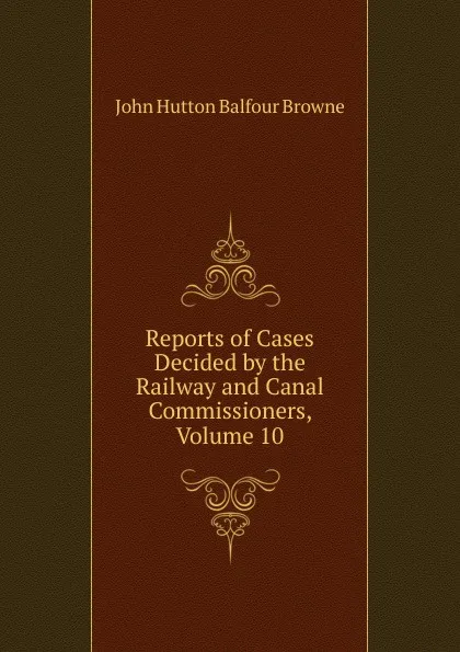 Обложка книги Reports of Cases Decided by the Railway and Canal Commissioners, Volume 10, John Hutton Balfour Browne