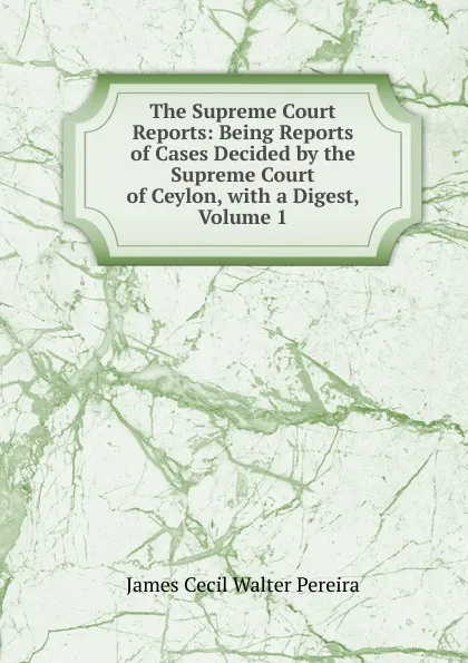 Обложка книги The Supreme Court Reports: Being Reports of Cases Decided by the Supreme Court of Ceylon, with a Digest, Volume 1, James Cecil Walter Pereira